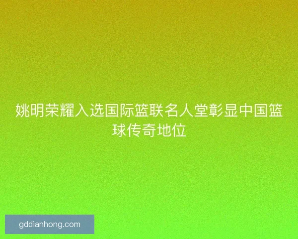 姚明荣耀入选国际篮联名人堂彰显中国篮球传奇地位