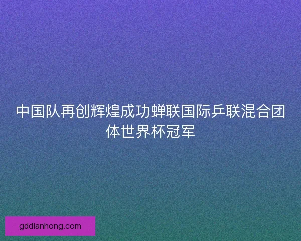 中国队再创辉煌成功蝉联国际乒联混合团体世界杯冠军