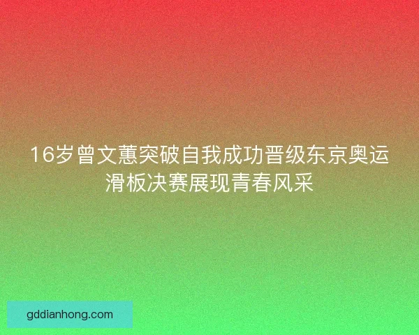 16岁曾文蕙突破自我成功晋级东京奥运滑板决赛展现青春风采