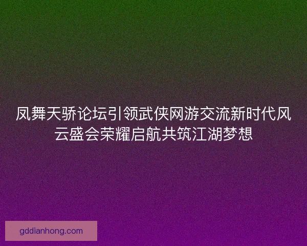 凤舞天骄论坛引领武侠网游交流新时代风云盛会荣耀启航共筑江湖梦想