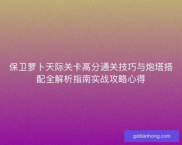保卫萝卜天际关卡高分通关技巧与炮塔搭配全解析指南实战攻略心得