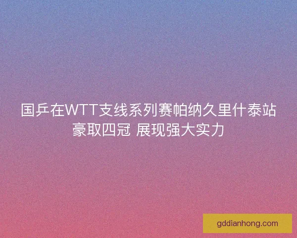 国乒在WTT支线系列赛帕纳久里什泰站豪取四冠 展现强大实力